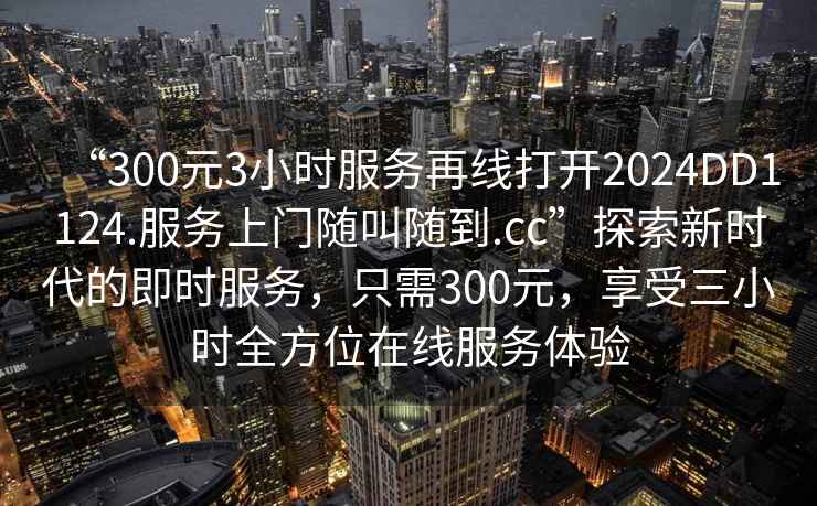 “300元3小時服務再線打開2024DD1124.服務上門隨叫隨到.cc”探索新時代的即時服務，只需300元，享受三小時全方位在線服務體驗