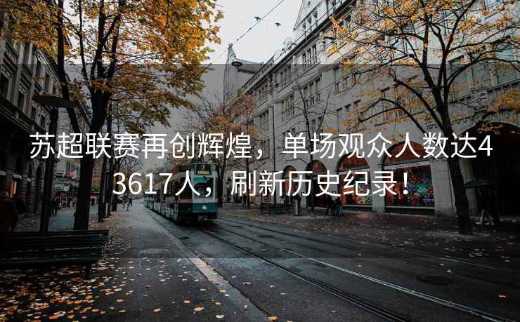 蘇超聯(lián)賽再創(chuàng)輝煌，單場(chǎng)觀眾人數(shù)達(dá)43617人，刷新歷史紀(jì)錄！