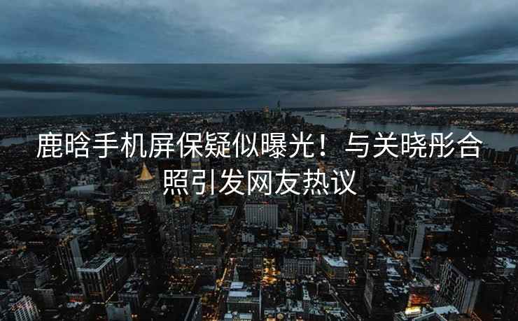 鹿晗手機(jī)屏保疑似曝光！與關(guān)曉彤合照引發(fā)網(wǎng)友熱議
