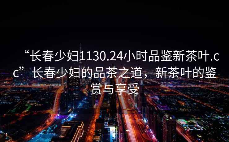 “長(zhǎng)春少婦1130.24小時(shí)品鑒新茶葉.cc”長(zhǎng)春少婦的品茶之道，新茶葉的鑒賞與享受