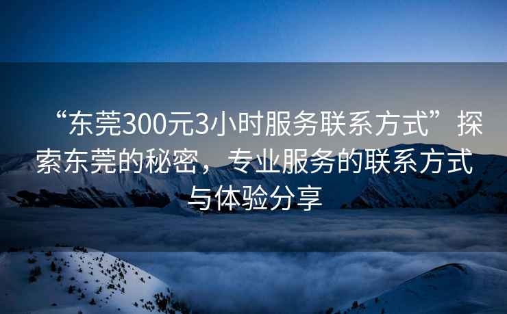 “東莞300元3小時服務聯(lián)系方式”探索東莞的秘密，專業(yè)服務的聯(lián)系方式與體驗分享