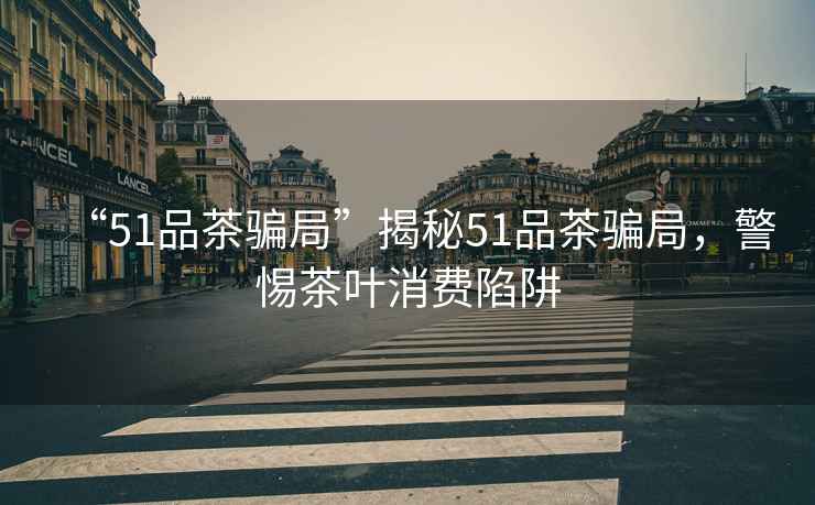 “51品茶騙局”揭秘51品茶騙局，警惕茶葉消費陷阱