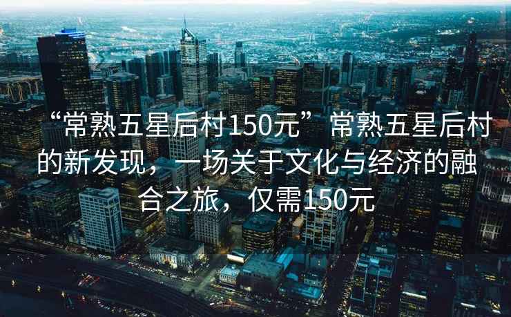 “常熟五星后村150元”常熟五星后村的新發(fā)現(xiàn)，一場關(guān)于文化與經(jīng)濟的融合之旅，僅需150元