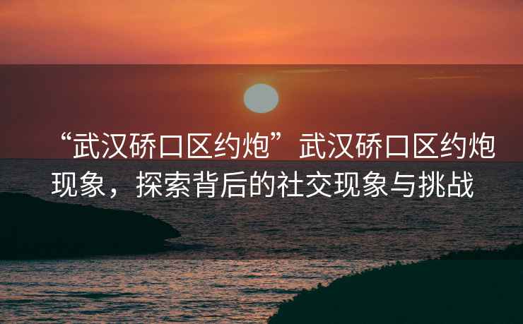 “武漢硚口區(qū)約炮”武漢硚口區(qū)約炮現(xiàn)象，探索背后的社交現(xiàn)象與挑戰(zhàn)