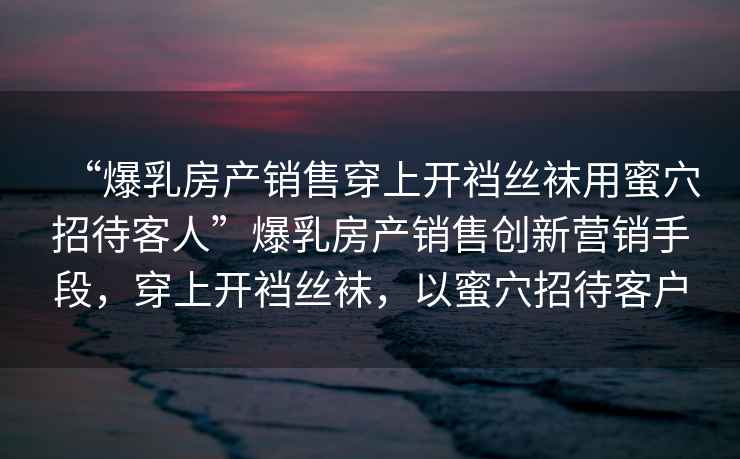 “爆乳房產(chǎn)銷售穿上開襠絲襪用蜜穴招待客人”爆乳房產(chǎn)銷售創(chuàng)新營銷手段，穿上開襠絲襪，以蜜穴招待客戶