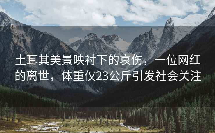 土耳其美景映襯下的哀傷，一位網(wǎng)紅的離世，體重僅23公斤引發(fā)社會(huì)關(guān)注
