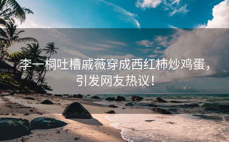 李一桐吐槽戚薇穿成西紅柿炒雞蛋，引發(fā)網(wǎng)友熱議！