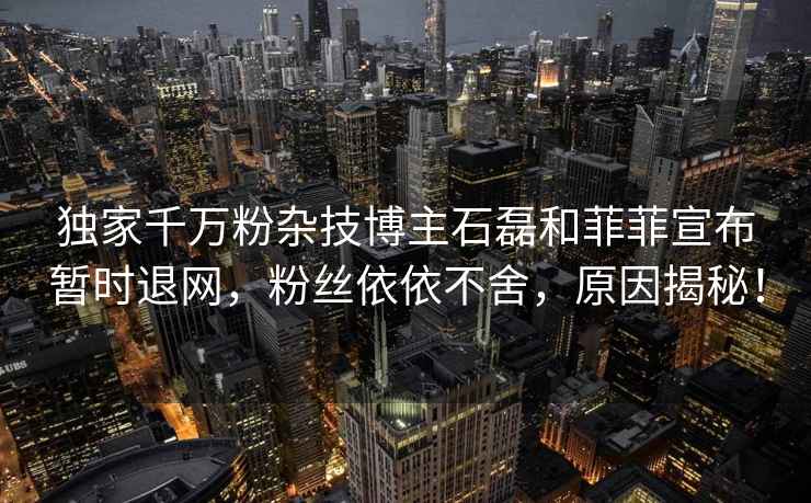 獨(dú)家千萬(wàn)粉雜技博主石磊和菲菲宣布暫時(shí)退網(wǎng)，粉絲依依不舍，原因揭秘！