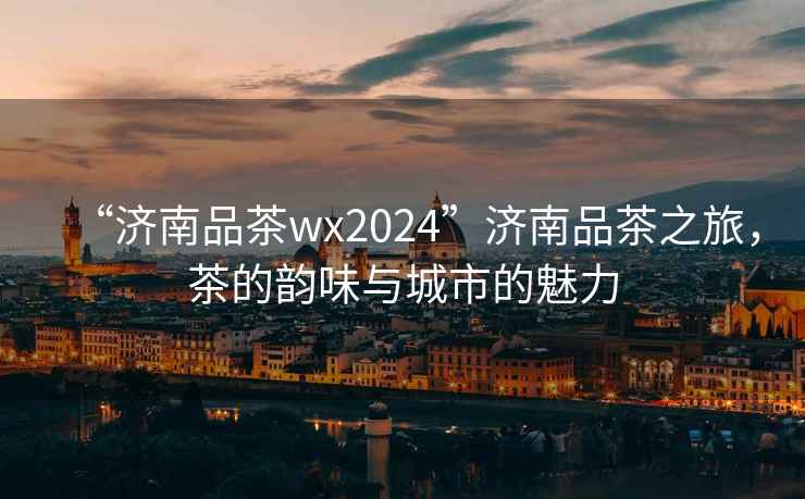“濟(jì)南品茶wx2024”濟(jì)南品茶之旅，茶的韻味與城市的魅力