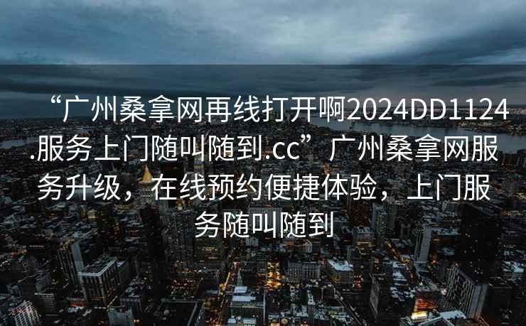 “廣州桑拿網(wǎng)再線打開啊2024DD1124.服務(wù)上門隨叫隨到.cc”廣州桑拿網(wǎng)服務(wù)升級，在線預(yù)約便捷體驗，上門服務(wù)隨叫隨到