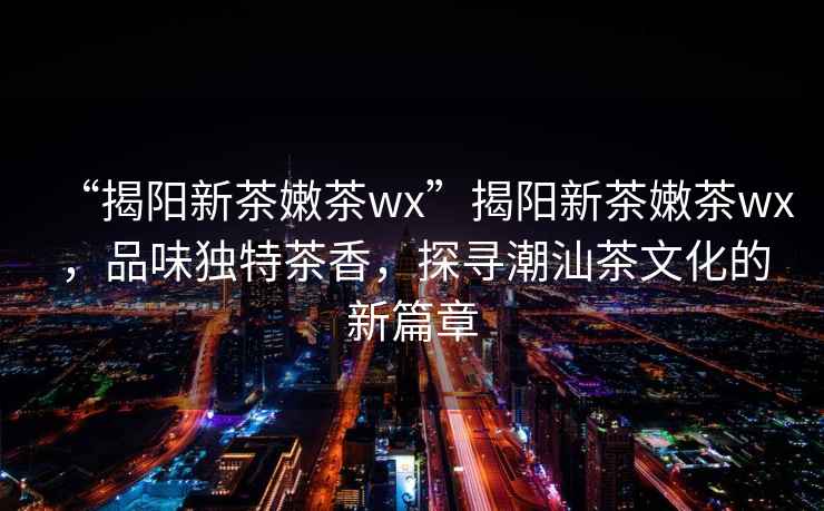“揭陽新茶嫩茶wx”揭陽新茶嫩茶wx，品味獨特茶香，探尋潮汕茶文化的新篇章