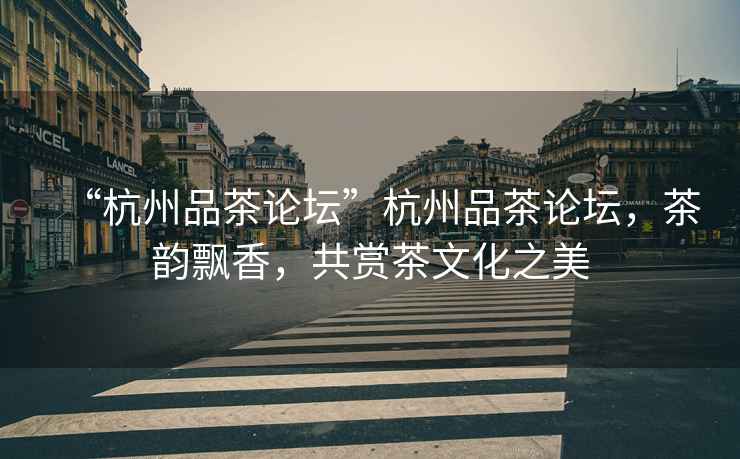 “杭州品茶論壇”杭州品茶論壇，茶韻飄香，共賞茶文化之美