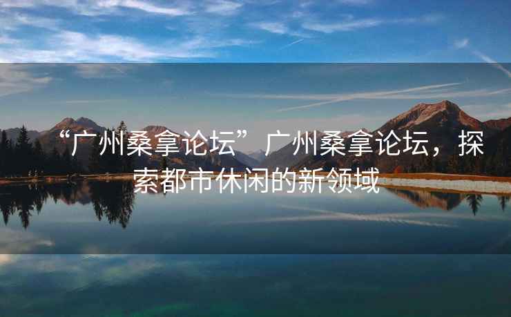 “廣州桑拿論壇”廣州桑拿論壇，探索都市休閑的新領(lǐng)域