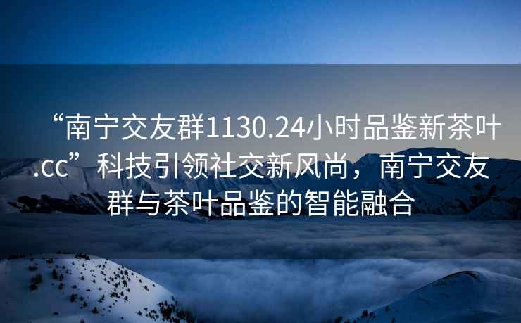 “南寧交友群1130.24小時(shí)品鑒新茶葉.cc”科技引領(lǐng)社交新風(fēng)尚，南寧交友群與茶葉品鑒的智能融合
