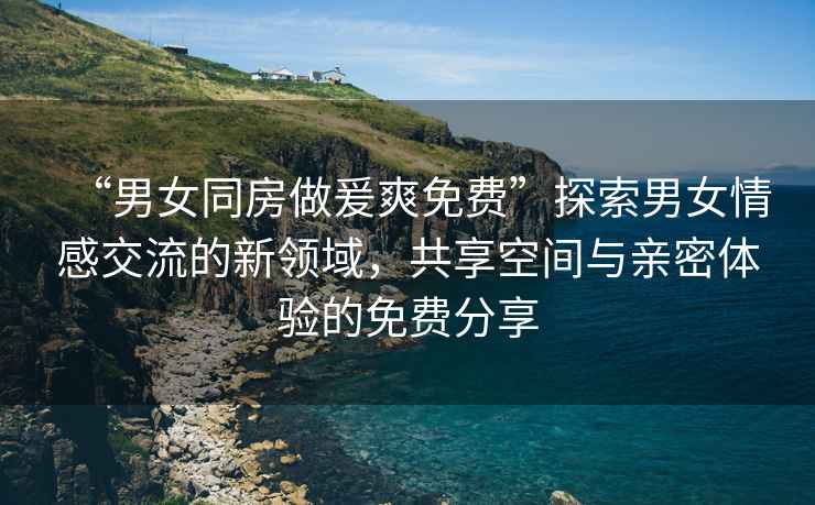 “男女同房做爰爽免費(fèi)”探索男女情感交流的新領(lǐng)域，共享空間與親密體驗(yàn)的免費(fèi)分享