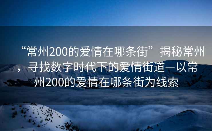 “常州200的愛(ài)情在哪條街”揭秘常州，尋找數(shù)字時(shí)代下的愛(ài)情街道—以常州200的愛(ài)情在哪條街為線索
