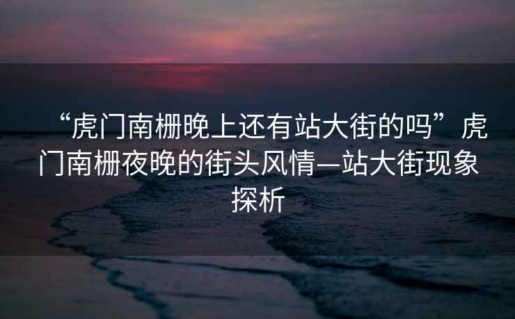 “虎門南柵晚上還有站大街的嗎”虎門南柵夜晚的街頭風情—站大街現(xiàn)象探析