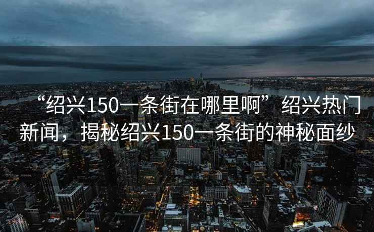 “紹興150一條街在哪里啊”紹興熱門新聞，揭秘紹興150一條街的神秘面紗