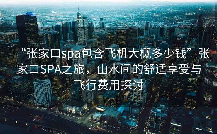 “張家口spa包含飛機大概多少錢”張家口SPA之旅，山水間的舒適享受與飛行費用探討