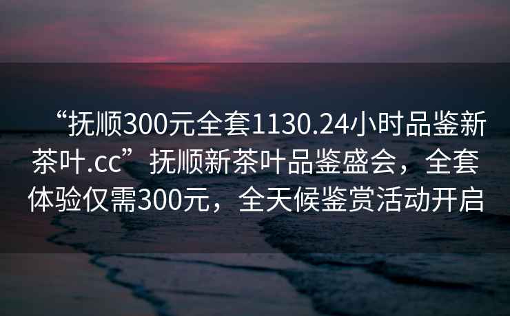 “撫順300元全套1130.24小時(shí)品鑒新茶葉.cc”撫順新茶葉品鑒盛會，全套體驗(yàn)僅需300元，全天候鑒賞活動開啟