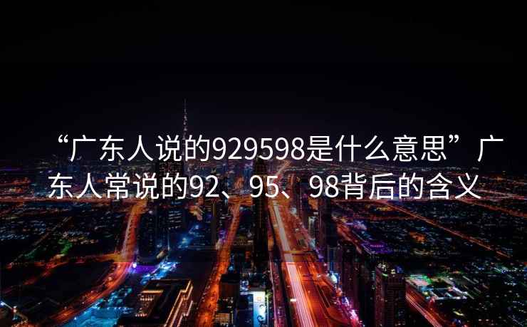 “廣東人說的929598是什么意思”廣東人常說的92、95、98背后的含義