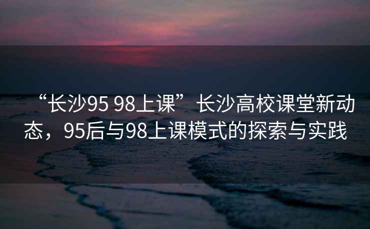 “長沙95 98上課”長沙高校課堂新動(dòng)態(tài)，95后與98上課模式的探索與實(shí)踐