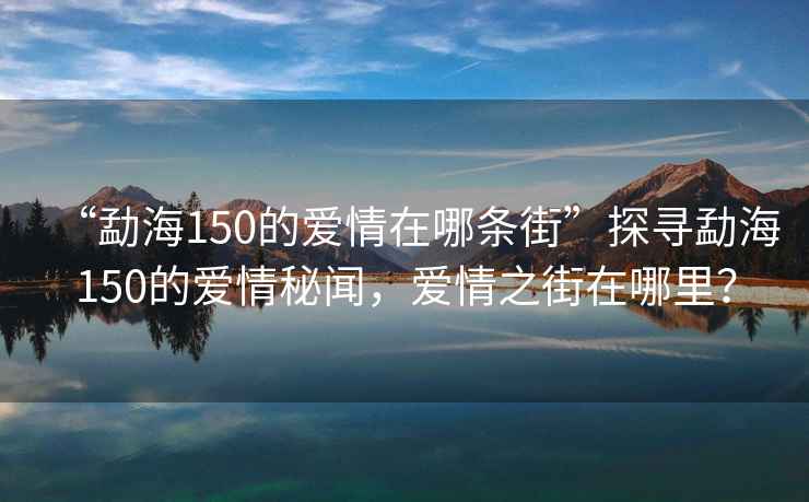 “勐海150的愛情在哪條街”探尋勐海150的愛情秘聞，愛情之街在哪里？