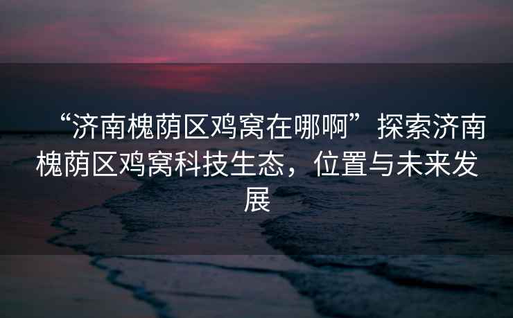 “濟南槐蔭區(qū)雞窩在哪啊”探索濟南槐蔭區(qū)雞窩科技生態(tài)，位置與未來發(fā)展