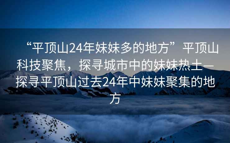 “平頂山24年妹妹多的地方”平頂山科技聚焦，探尋城市中的妹妹熱土—探尋平頂山過(guò)去24年中妹妹聚集的地方