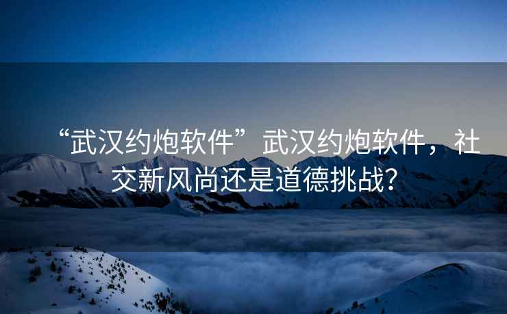 “武漢約炮軟件”武漢約炮軟件，社交新風(fēng)尚還是道德挑戰(zhàn)？