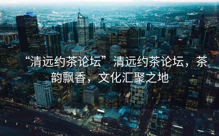 “清遠約茶論壇”清遠約茶論壇，茶韻飄香，文化匯聚之地