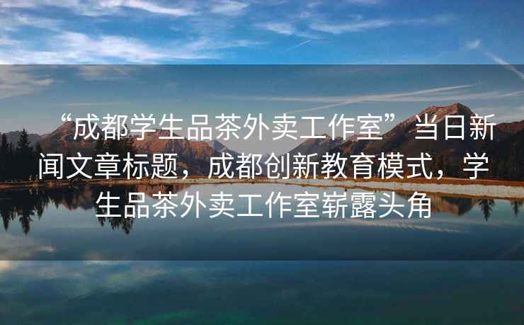 “成都學(xué)生品茶外賣工作室”當(dāng)日新聞文章標(biāo)題，成都創(chuàng)新教育模式，學(xué)生品茶外賣工作室嶄露頭角