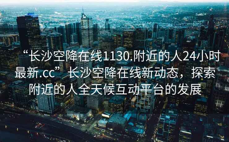 “長(zhǎng)沙空降在線(xiàn)1130.附近的人24小時(shí)最新.cc”長(zhǎng)沙空降在線(xiàn)新動(dòng)態(tài)，探索附近的人全天候互動(dòng)平臺(tái)的發(fā)展