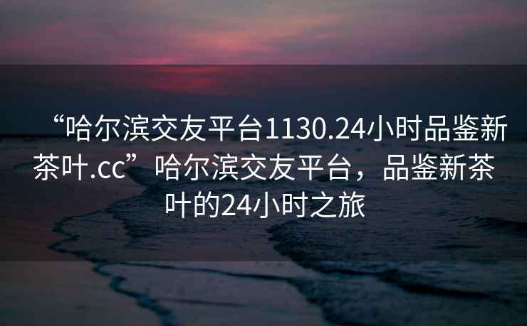“哈爾濱交友平臺(tái)1130.24小時(shí)品鑒新茶葉.cc”哈爾濱交友平臺(tái)，品鑒新茶葉的24小時(shí)之旅