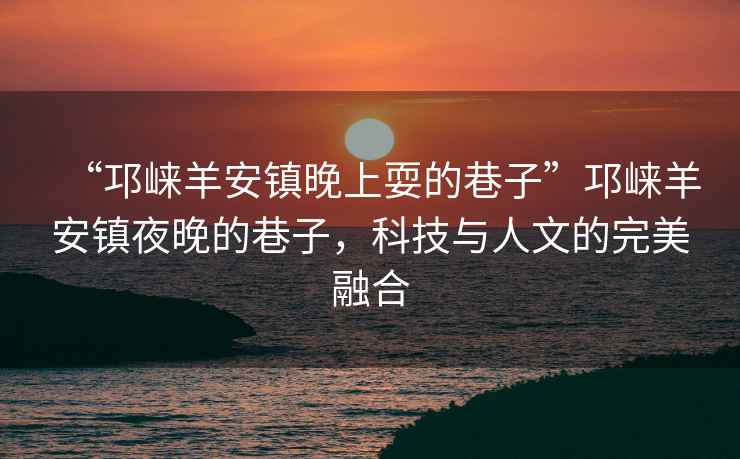 “邛崍羊安鎮(zhèn)晚上耍的巷子”邛崍羊安鎮(zhèn)夜晚的巷子，科技與人文的完美融合