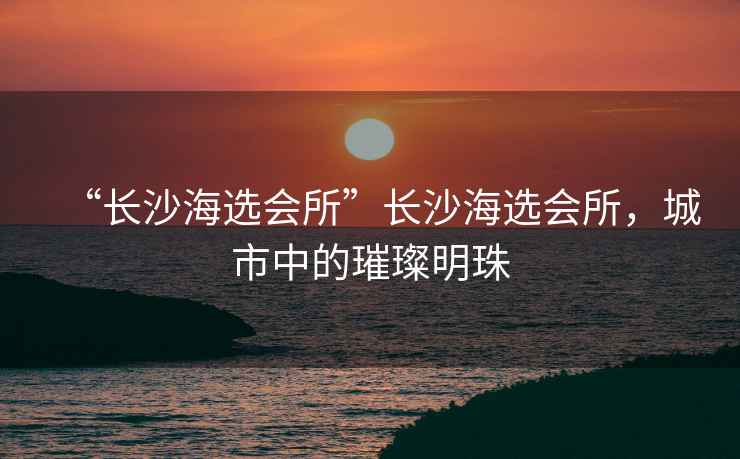 “長(zhǎng)沙海選會(huì)所”長(zhǎng)沙海選會(huì)所，城市中的璀璨明珠
