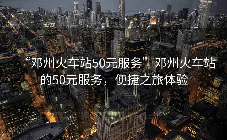 “鄧州火車站50元服務(wù)”鄧州火車站的50元服務(wù)，便捷之旅體驗(yàn)