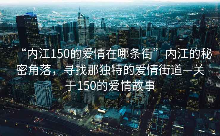 “內(nèi)江150的愛情在哪條街”內(nèi)江的秘密角落，尋找那獨特的愛情街道—關(guān)于150的愛情故事