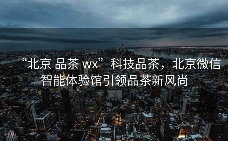 “北京 品茶 wx”科技品茶，北京微信智能體驗館引領品茶新風尚
