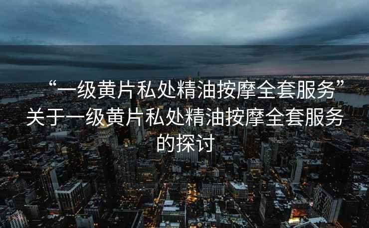 “一級黃片私處精油按摩全套服務(wù)”關(guān)于一級黃片私處精油按摩全套服務(wù)的探討