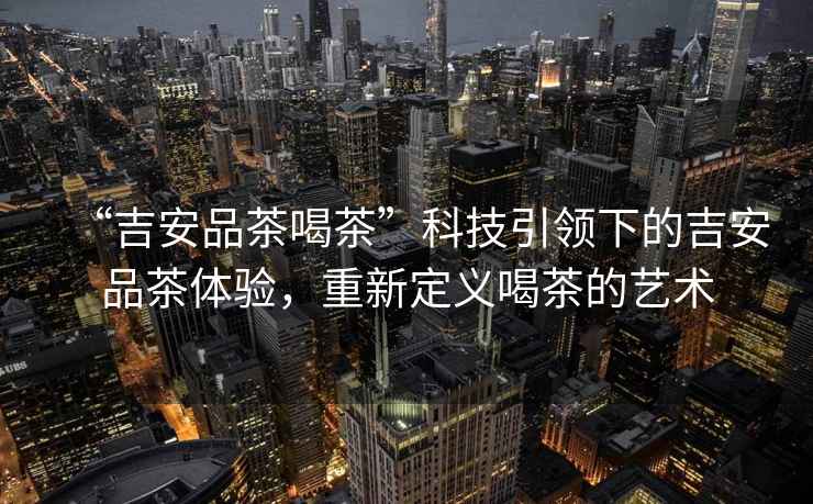 “吉安品茶喝茶”科技引領(lǐng)下的吉安品茶體驗，重新定義喝茶的藝術(shù)