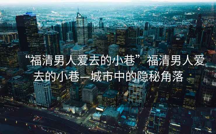 “福清男人愛去的小巷”福清男人愛去的小巷—城市中的隱秘角落