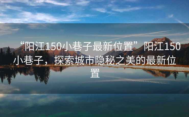 “陽(yáng)江150小巷子最新位置”陽(yáng)江150小巷子，探索城市隱秘之美的最新位置