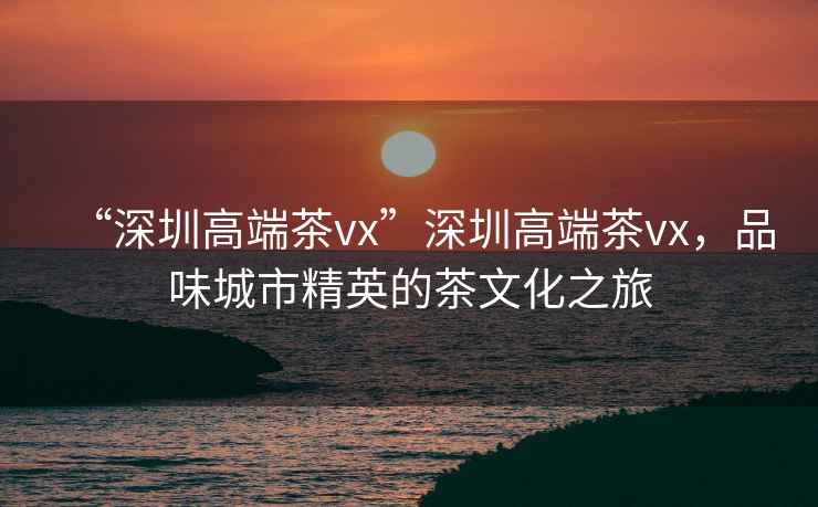 “深圳高端茶vx”深圳高端茶vx，品味城市精英的茶文化之旅