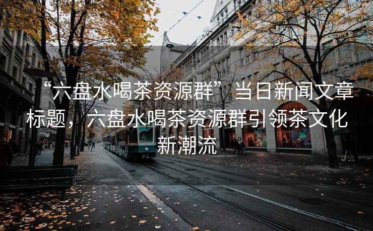 “六盤水喝茶資源群”當(dāng)日新聞文章標(biāo)題，六盤水喝茶資源群引領(lǐng)茶文化新潮流