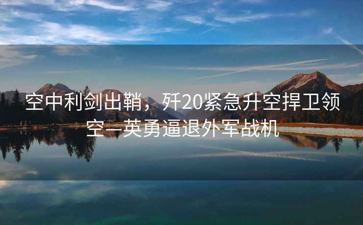 空中利劍出鞘，殲20緊急升空捍衛(wèi)領(lǐng)空—英勇逼退外軍戰(zhàn)機(jī)