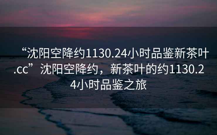 “沈陽(yáng)空降約1130.24小時(shí)品鑒新茶葉.cc”沈陽(yáng)空降約，新茶葉的約1130.24小時(shí)品鑒之旅