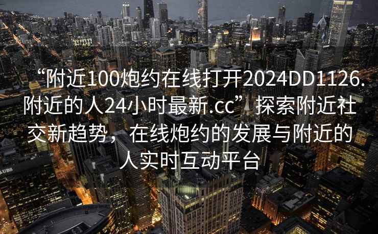 “附近100炮約在線打開2024DD1126.附近的人24小時(shí)最新.cc”探索附近社交新趨勢(shì)，在線炮約的發(fā)展與附近的人實(shí)時(shí)互動(dòng)平臺(tái)