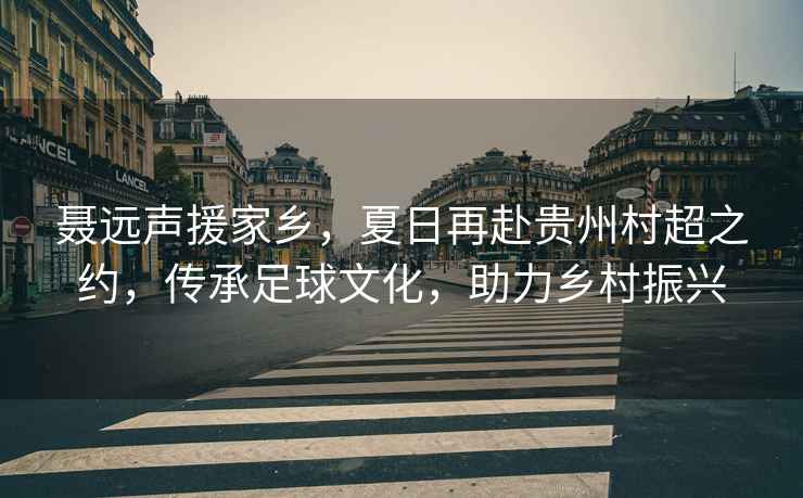 聶遠聲援家鄉(xiāng)，夏日再赴貴州村超之約，傳承足球文化，助力鄉(xiāng)村振興