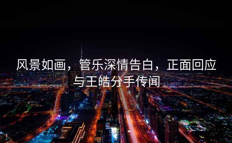 風景如畫，管樂深情告白，正面回應與王皓分手傳聞